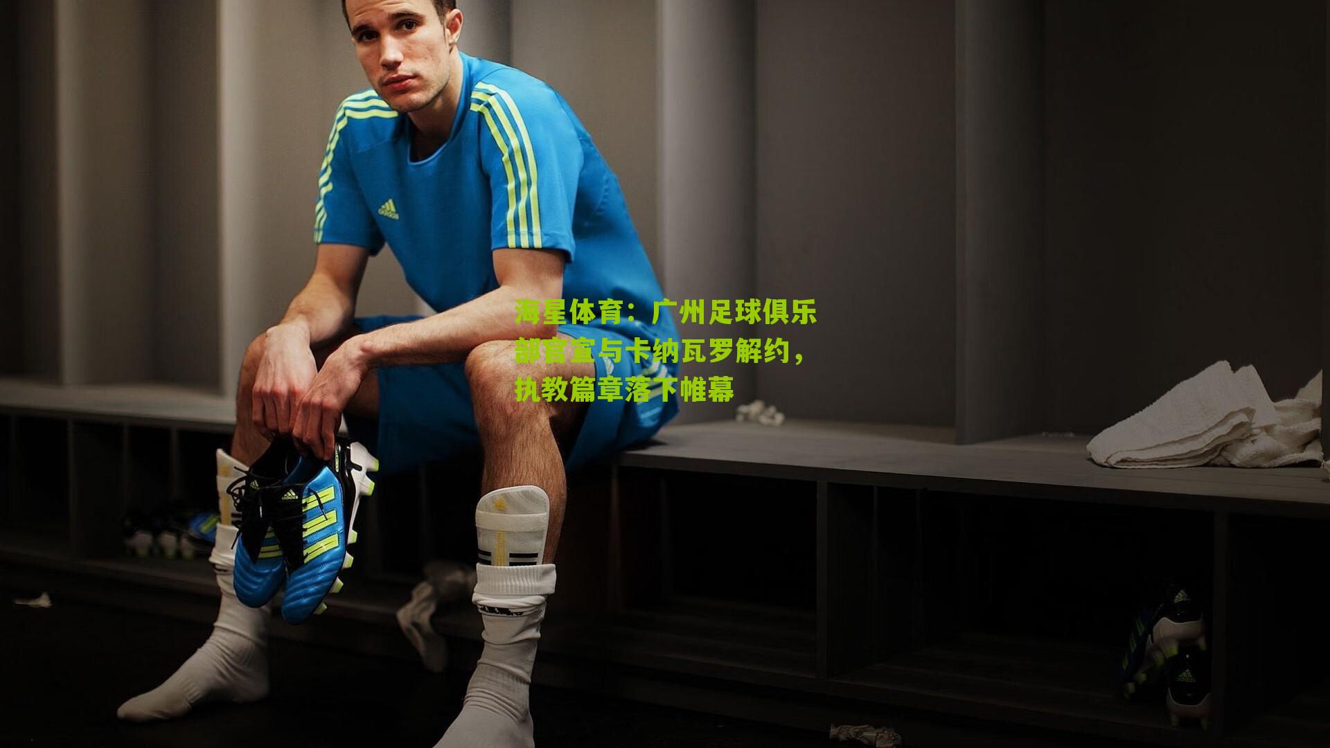 海星体育：广州足球俱乐部官宣与卡纳瓦罗解约，执教篇章落下帷幕